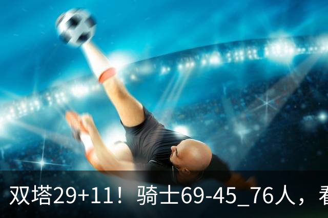 双塔29+11！骑士69-45 76人，看数据，他是头号功臣！